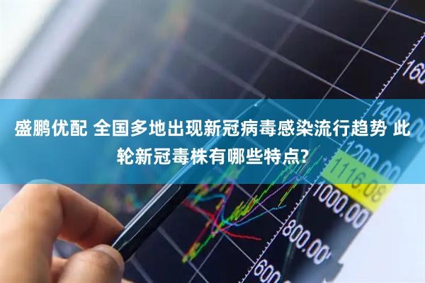 盛鹏优配 全国多地出现新冠病毒感染流行趋势 此轮新冠毒株有哪些特点?