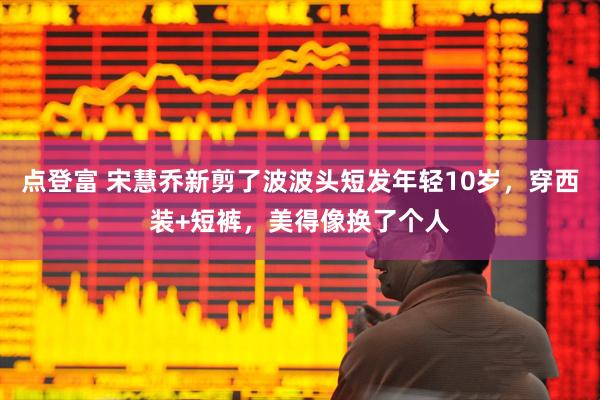 点登富 宋慧乔新剪了波波头短发年轻10岁，穿西装+短裤，美得像换了个人