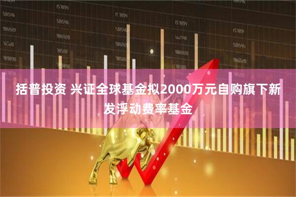 括普投资 兴证全球基金拟2000万元自购旗下新发浮动费率基金