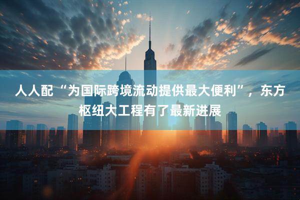 人人配 “为国际跨境流动提供最大便利”，东方枢纽大工程有了最新进展