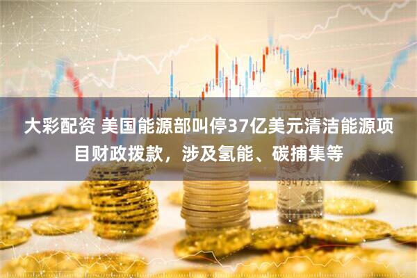 大彩配资 美国能源部叫停37亿美元清洁能源项目财政拨款，涉及氢能、碳捕集等