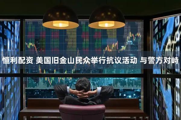 恒利配资 美国旧金山民众举行抗议活动 与警方对峙