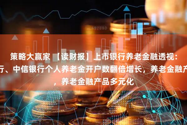 策略大赢家 【读财报】上市银行养老金融透视：工行、交行、中信银行个人养老金开户数翻倍增长，养老金融产品多元化