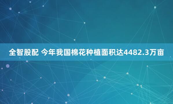 全智股配 今年我国棉花种植面积达4482.3万亩