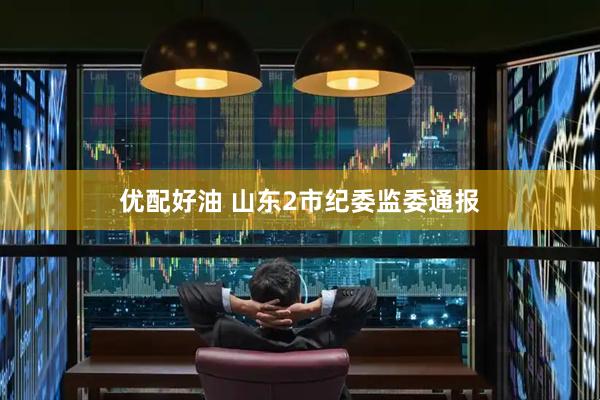 优配好油 山东2市纪委监委通报