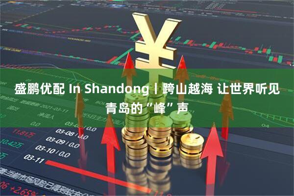 盛鹏优配 In Shandong丨跨山越海 让世界听见青岛的“峰”声