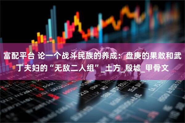 富配平台 论一个战斗民族的养成：盘庚的果敢和武丁夫妇的“无敌二人组”_土方_殷墟_甲骨文