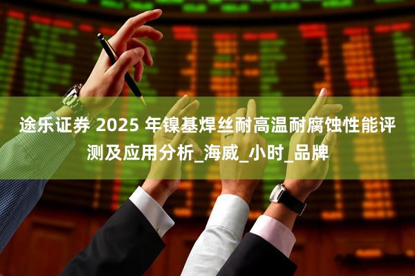 途乐证券 2025 年镍基焊丝耐高温耐腐蚀性能评测及应用分析_海威_小时_品牌