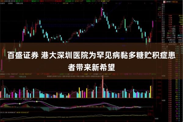 百盛证券 港大深圳医院为罕见病黏多糖贮积症患者带来新希望