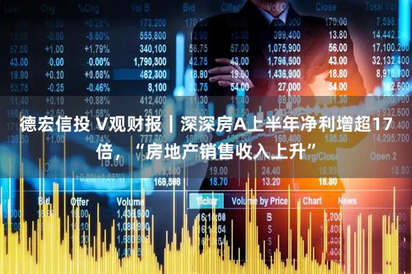 德宏信投 V观财报｜深深房A上半年净利增超17倍，“房地产销售收入上升”