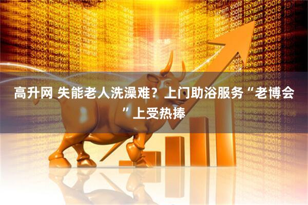高升网 失能老人洗澡难？上门助浴服务“老博会”上受热捧