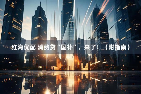 红海优配 消费贷“国补”，来了！（附指南）