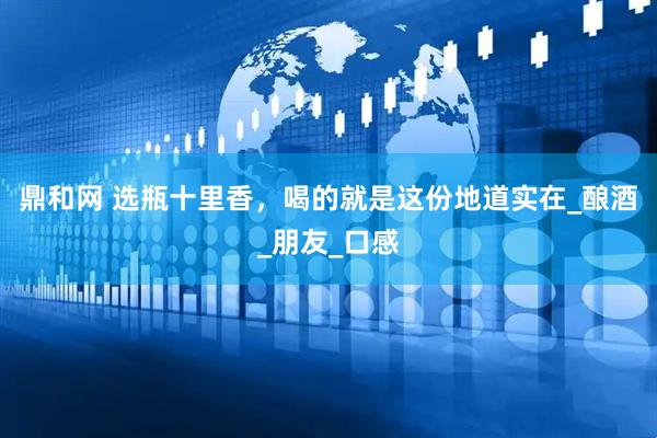 鼎和网 选瓶十里香，喝的就是这份地道实在_酿酒_朋友_口感