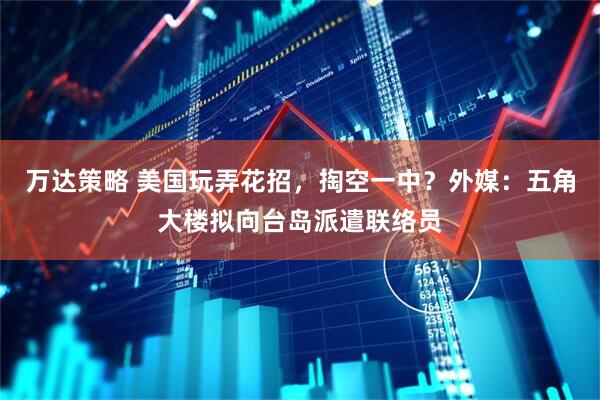 万达策略 美国玩弄花招，掏空一中？外媒：五角大楼拟向台岛派遣联络员