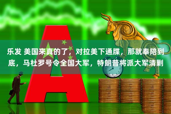 乐发 美国来真的了，对拉美下通牒，那就奉陪到底，马杜罗号令全国大军，特朗普将派大军清剿