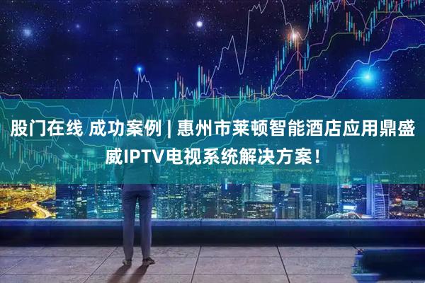 股门在线 成功案例 | 惠州市莱顿智能酒店应用鼎盛威IPTV电视系统解决方案！