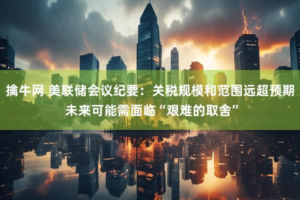擒牛网 美联储会议纪要：关税规模和范围远超预期 未来可能需面临“艰难的取舍”