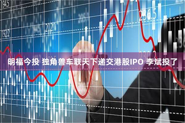 明福今投 独角兽车联天下递交港股IPO 李斌投了