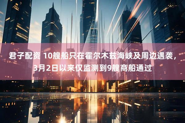 君子配资 10艘船只在霍尔木兹海峡及周边遇袭，3月2日以来仅监测到9艘商船通过